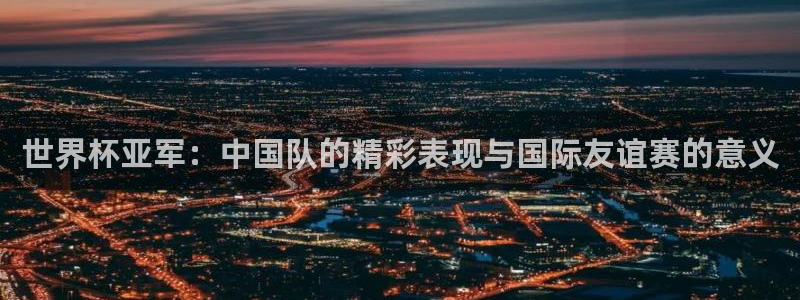 世界杯球队排名:世界杯亚军:中国队的精彩表现与国际友谊赛的意义